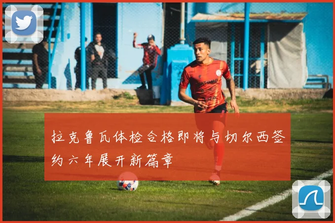 拉克鲁瓦体检合格即将与切尔西签约六年展开新篇章