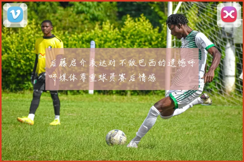 后藤启介表达对不敌巴西的遗憾呼吁媒体尊重球员赛后情感