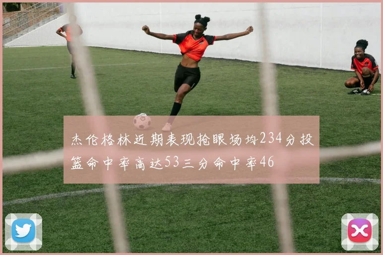 杰伦格林近期表现抢眼场均234分投篮命中率高达53三分命中率46