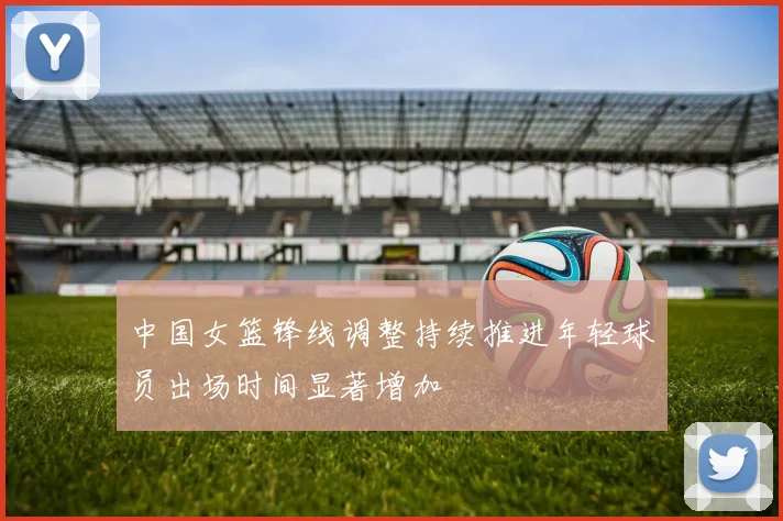 中国女篮锋线调整持续推进年轻球员出场时间显著增加