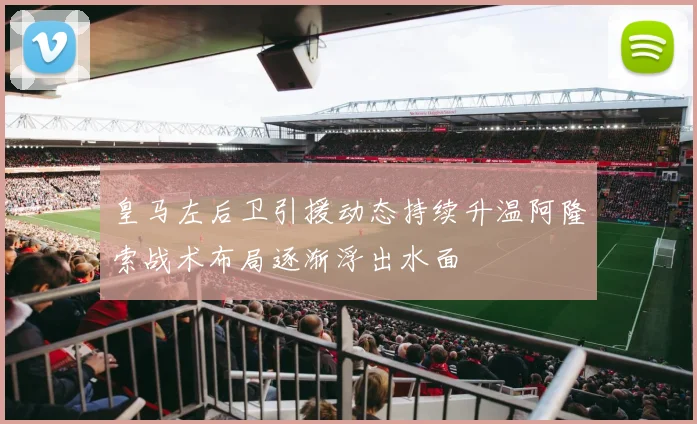 皇马左后卫引援动态持续升温阿隆索战术布局逐渐浮出水面