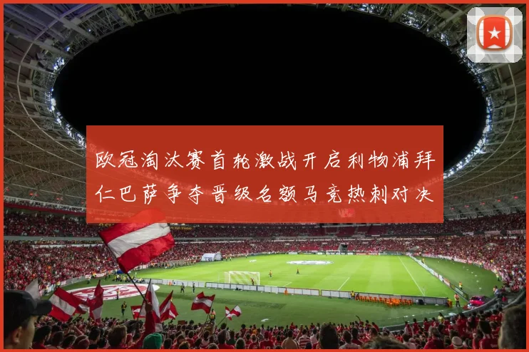 欧冠淘汰赛首轮激战开启利物浦拜仁巴萨争夺晋级名额马竞热刺对决引关注