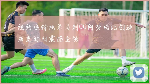 纽约逆转绝杀马刺OG阿努诺比创造历史时刻震撼全场