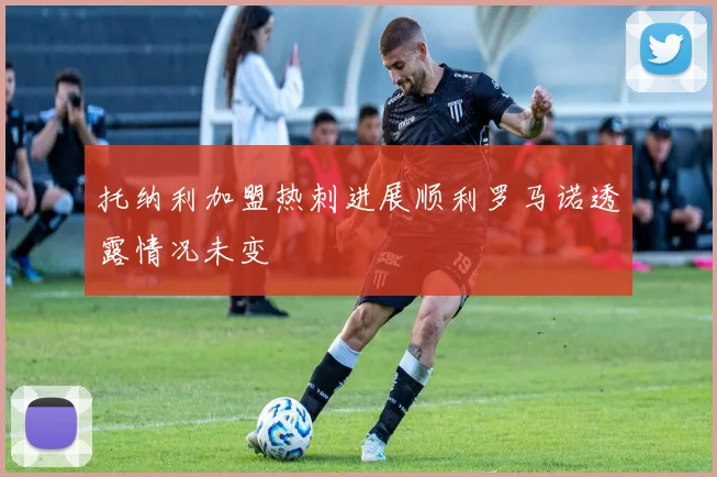 托纳利加盟热刺进展顺利罗马诺透露情况未变