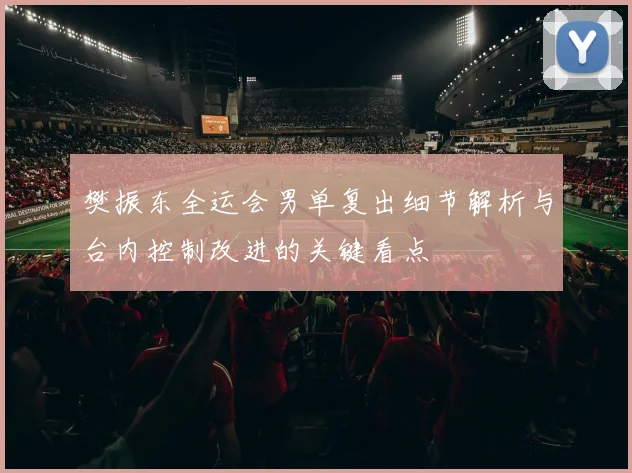 樊振东全运会男单复出细节解析与台内控制改进的关键看点