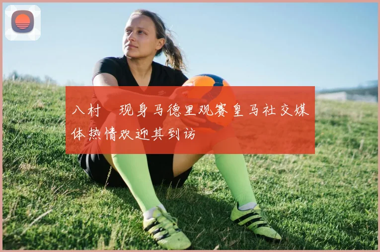八村塁现身马德里观赛皇马社交媒体热情欢迎其到访