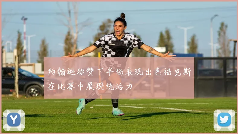 约翰逊称赞下半场表现出色福克斯在比赛中展现统治力