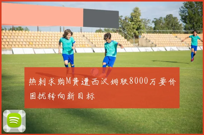热刺求购M费遭西汉姆联8000万要价困扰转向新目标