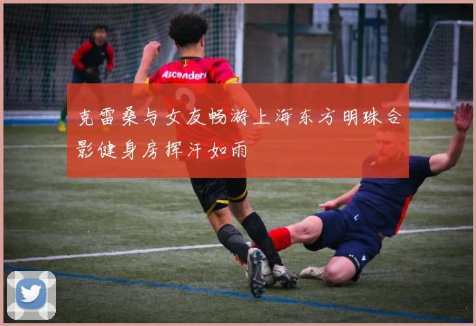克雷桑与女友畅游上海东方明珠合影健身房挥汗如雨