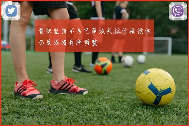 曼联坚持不与巴萨谈判拉什福德但态度或将有所调整