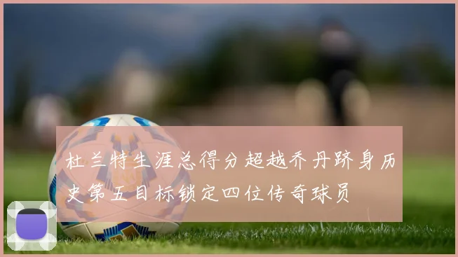杜兰特生涯总得分超越乔丹跻身历史第五目标锁定四位传奇球员