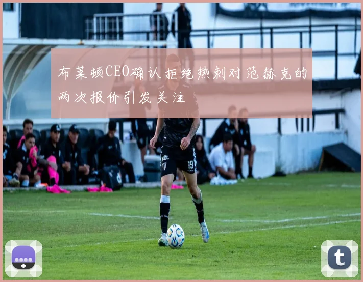 布莱顿CEO确认拒绝热刺对范赫克的两次报价引发关注
