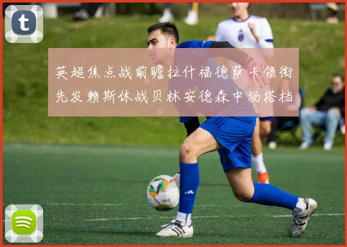 英超焦点战前瞻拉什福德萨卡领衔先发赖斯休战贝林安德森中场搭档