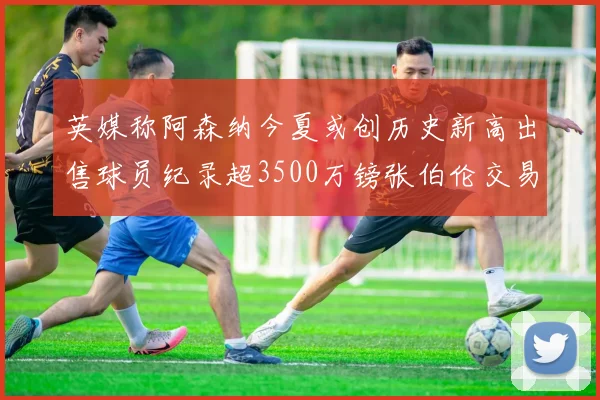 英媒称阿森纳今夏或创历史新高出售球员纪录超3500万镑张伯伦交易