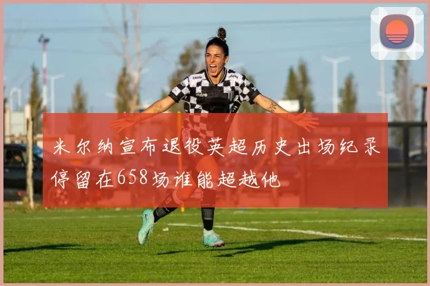 米尔纳宣布退役英超历史出场纪录停留在658场谁能超越他