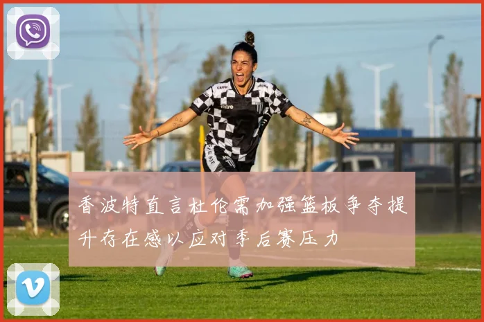 香波特直言杜伦需加强篮板争夺提升存在感以应对季后赛压力