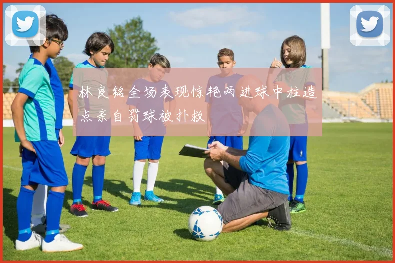 林良铭全场表现惊艳两进球中柱造点亲自罚球被扑救