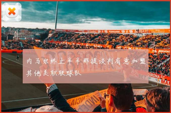 内马尔终止辛辛那提谈判有意加盟其他美职联球队