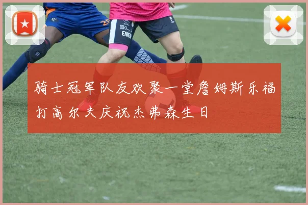骑士冠军队友欢聚一堂詹姆斯乐福打高尔夫庆祝杰弗森生日