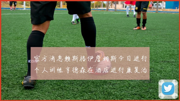 官方消息赖斯格伊詹姆斯今日进行个人训练亨德森在酒店进行康复治疗