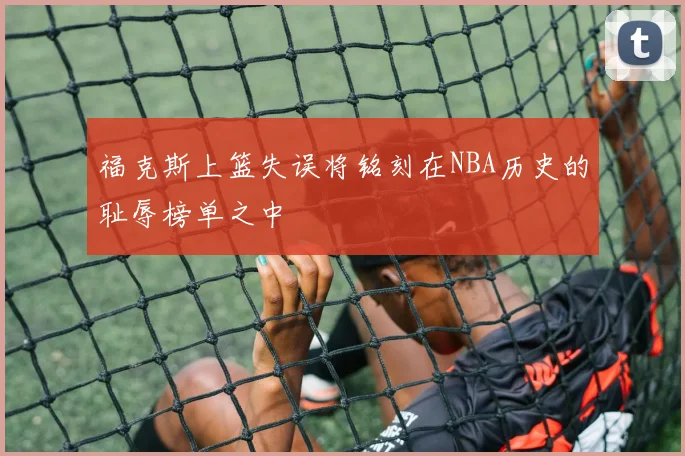 福克斯上篮失误将铭刻在NBA历史的耻辱榜单之中