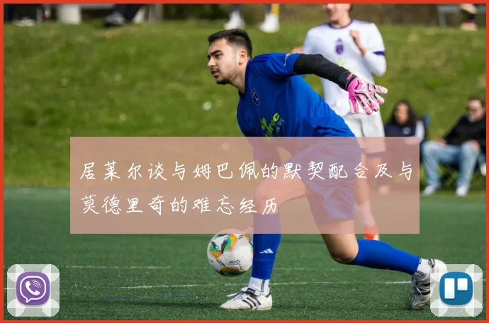 居莱尔谈与姆巴佩的默契配合及与莫德里奇的难忘经历