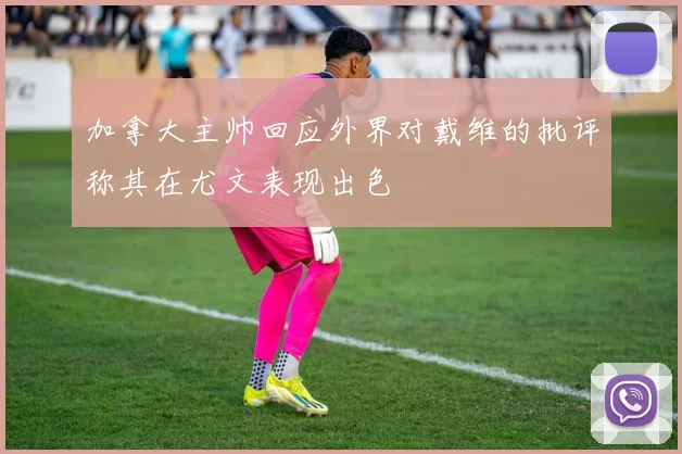 加拿大主帅回应外界对戴维的批评称其在尤文表现出色