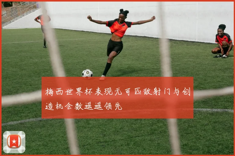 梅西世界杯表现无可匹敌射门与创造机会数遥遥领先