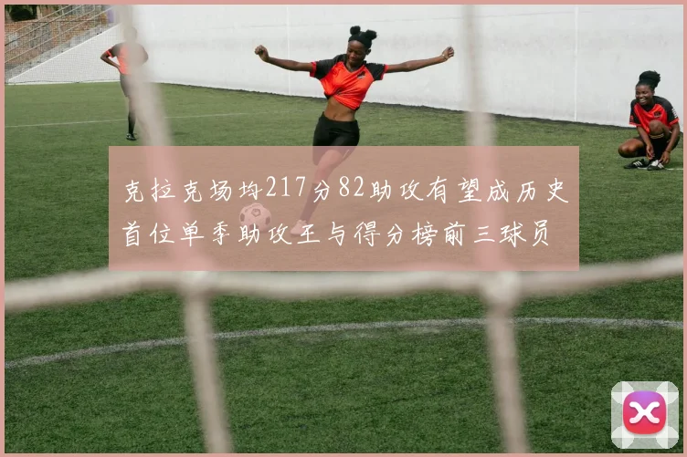 克拉克场均217分82助攻有望成历史首位单季助攻王与得分榜前三球员