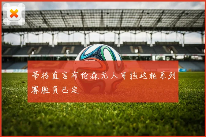蒂格直言布伦森无人可挡这轮系列赛胜负已定