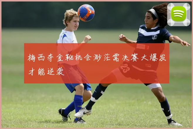 梅西夺金靴机会渺茫需决赛大爆发才能逆袭