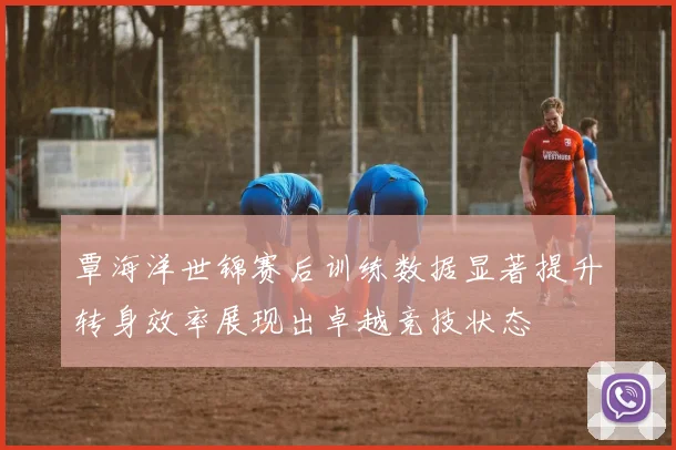 覃海洋世锦赛后训练数据显著提升转身效率展现出卓越竞技状态